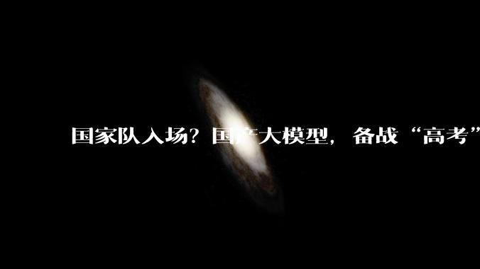 国家队入场？国产大模型，备战“高考”_Kimi_融资_上市